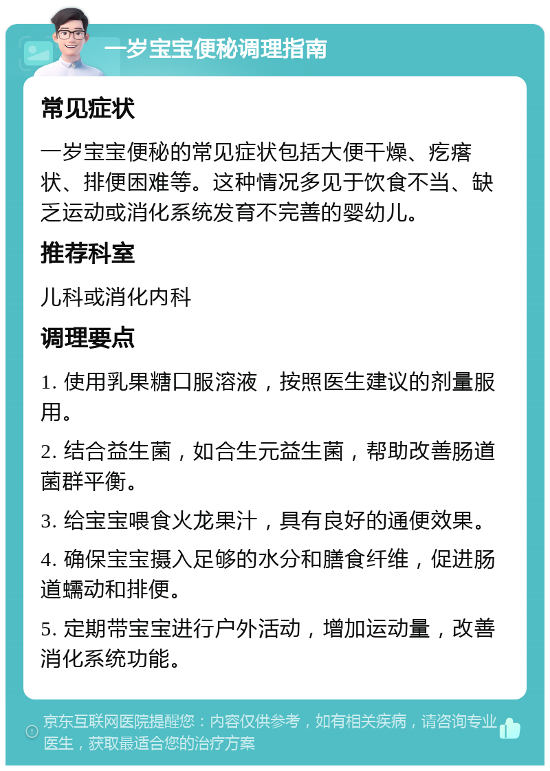 一岁宝宝便秘调理指南 常见症状 一岁宝宝便秘的常见症状包括大便干燥、疙瘩状、排便困难等。这种情况多见于饮食不当、缺乏运动或消化系统发育不完善的婴幼儿。 推荐科室 儿科或消化内科 调理要点 1. 使用乳果糖口服溶液，按照医生建议的剂量服用。 2. 结合益生菌，如合生元益生菌，帮助改善肠道菌群平衡。 3. 给宝宝喂食火龙果汁，具有良好的通便效果。 4. 确保宝宝摄入足够的水分和膳食纤维，促进肠道蠕动和排便。 5. 定期带宝宝进行户外活动，增加运动量，改善消化系统功能。