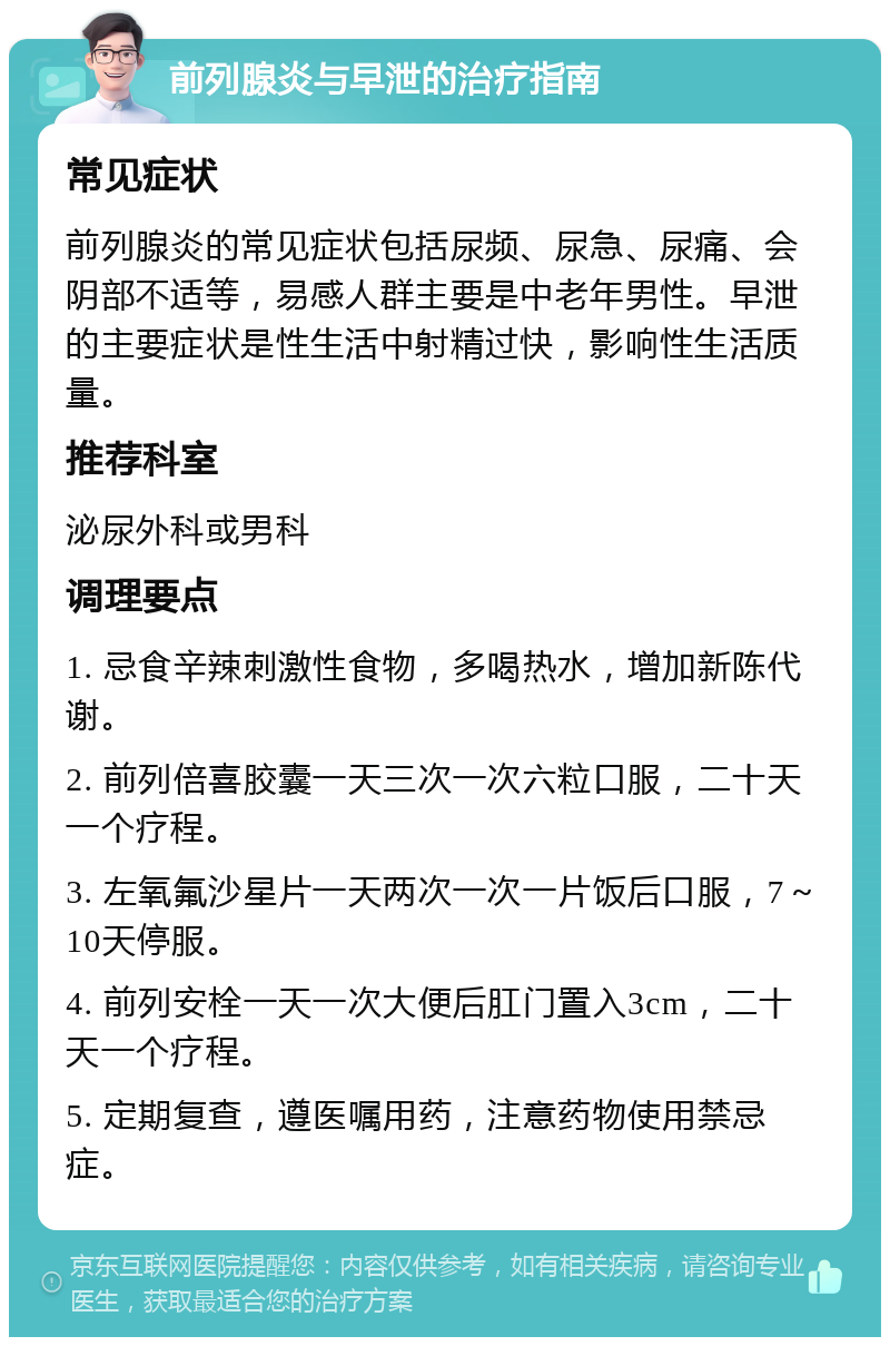 前列腺炎与早泄的治疗指南 常见症状 前列腺炎的常见症状包括尿频、尿急、尿痛、会阴部不适等，易感人群主要是中老年男性。早泄的主要症状是性生活中射精过快，影响性生活质量。 推荐科室 泌尿外科或男科 调理要点 1. 忌食辛辣刺激性食物，多喝热水，增加新陈代谢。 2. 前列倍喜胶囊一天三次一次六粒口服，二十天一个疗程。 3. 左氧氟沙星片一天两次一次一片饭后口服，7～10天停服。 4. 前列安栓一天一次大便后肛门置入3cm，二十天一个疗程。 5. 定期复查，遵医嘱用药，注意药物使用禁忌症。