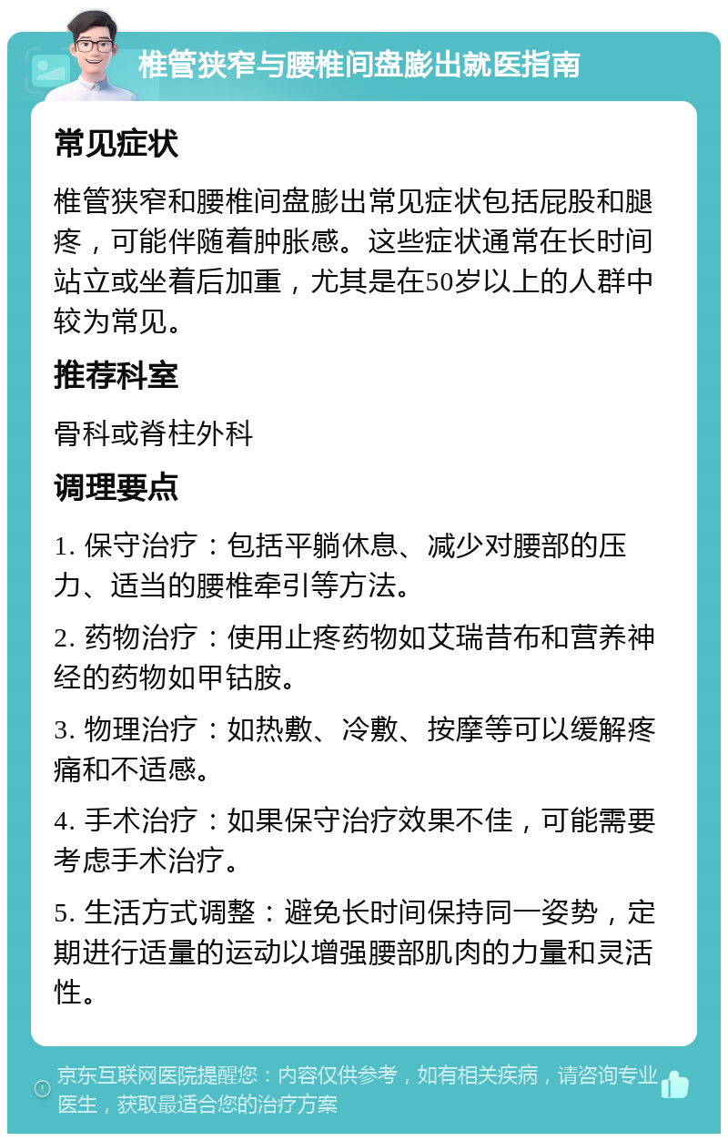 椎管狭窄与腰椎间盘膨出就医指南 常见症状 椎管狭窄和腰椎间盘膨出常见症状包括屁股和腿疼，可能伴随着肿胀感。这些症状通常在长时间站立或坐着后加重，尤其是在50岁以上的人群中较为常见。 推荐科室 骨科或脊柱外科 调理要点 1. 保守治疗：包括平躺休息、减少对腰部的压力、适当的腰椎牵引等方法。 2. 药物治疗：使用止疼药物如艾瑞昔布和营养神经的药物如甲钴胺。 3. 物理治疗：如热敷、冷敷、按摩等可以缓解疼痛和不适感。 4. 手术治疗：如果保守治疗效果不佳，可能需要考虑手术治疗。 5. 生活方式调整：避免长时间保持同一姿势，定期进行适量的运动以增强腰部肌肉的力量和灵活性。