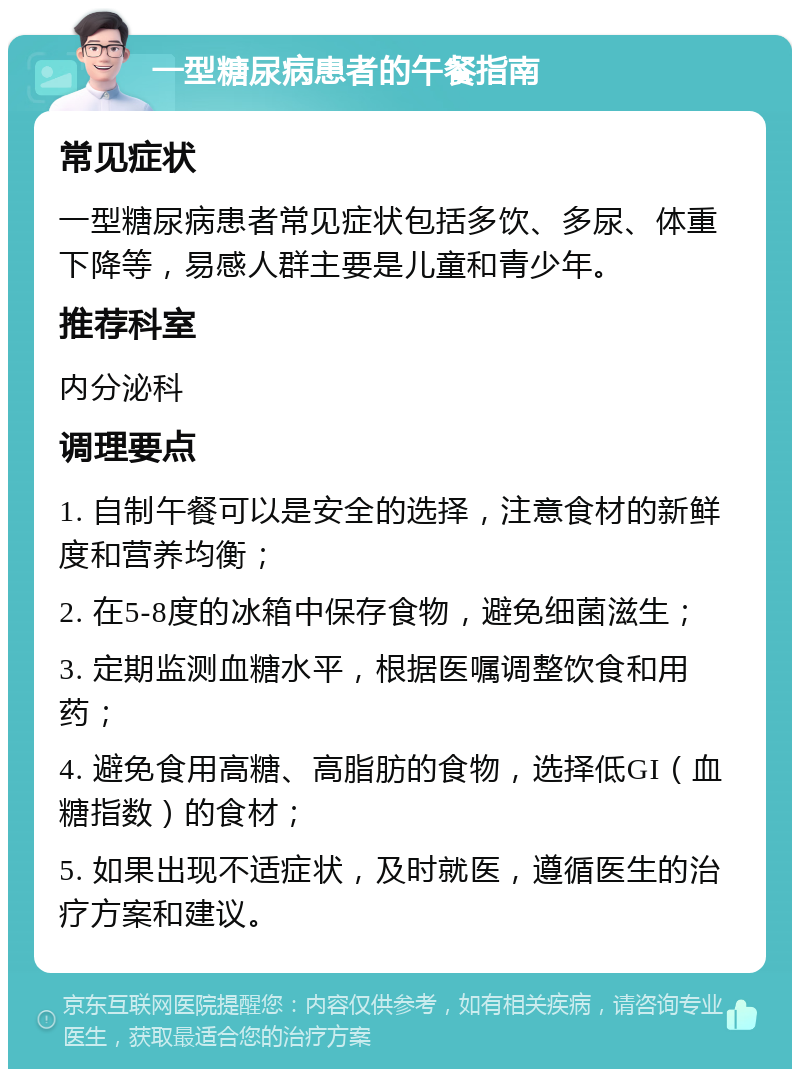 一型糖尿病患者的午餐指南 常见症状 一型糖尿病患者常见症状包括多饮、多尿、体重下降等，易感人群主要是儿童和青少年。 推荐科室 内分泌科 调理要点 1. 自制午餐可以是安全的选择，注意食材的新鲜度和营养均衡； 2. 在5-8度的冰箱中保存食物，避免细菌滋生； 3. 定期监测血糖水平，根据医嘱调整饮食和用药； 4. 避免食用高糖、高脂肪的食物，选择低GI（血糖指数）的食材； 5. 如果出现不适症状，及时就医，遵循医生的治疗方案和建议。