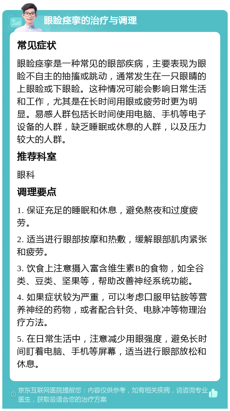 眼睑痉挛的治疗与调理 常见症状 眼睑痉挛是一种常见的眼部疾病，主要表现为眼睑不自主的抽搐或跳动，通常发生在一只眼睛的上眼睑或下眼睑。这种情况可能会影响日常生活和工作，尤其是在长时间用眼或疲劳时更为明显。易感人群包括长时间使用电脑、手机等电子设备的人群，缺乏睡眠或休息的人群，以及压力较大的人群。 推荐科室 眼科 调理要点 1. 保证充足的睡眠和休息，避免熬夜和过度疲劳。 2. 适当进行眼部按摩和热敷，缓解眼部肌肉紧张和疲劳。 3. 饮食上注意摄入富含维生素B的食物，如全谷类、豆类、坚果等，帮助改善神经系统功能。 4. 如果症状较为严重，可以考虑口服甲钴胺等营养神经的药物，或者配合针灸、电脉冲等物理治疗方法。 5. 在日常生活中，注意减少用眼强度，避免长时间盯着电脑、手机等屏幕，适当进行眼部放松和休息。