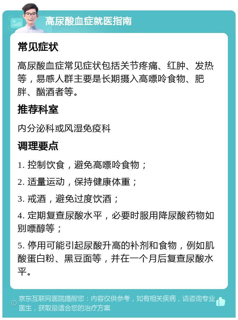 高尿酸血症就医指南 常见症状 高尿酸血症常见症状包括关节疼痛、红肿、发热等，易感人群主要是长期摄入高嘌呤食物、肥胖、酗酒者等。 推荐科室 内分泌科或风湿免疫科 调理要点 1. 控制饮食，避免高嘌呤食物； 2. 适量运动，保持健康体重； 3. 戒酒，避免过度饮酒； 4. 定期复查尿酸水平，必要时服用降尿酸药物如别嘌醇等； 5. 停用可能引起尿酸升高的补剂和食物，例如肌酸蛋白粉、黑豆面等，并在一个月后复查尿酸水平。