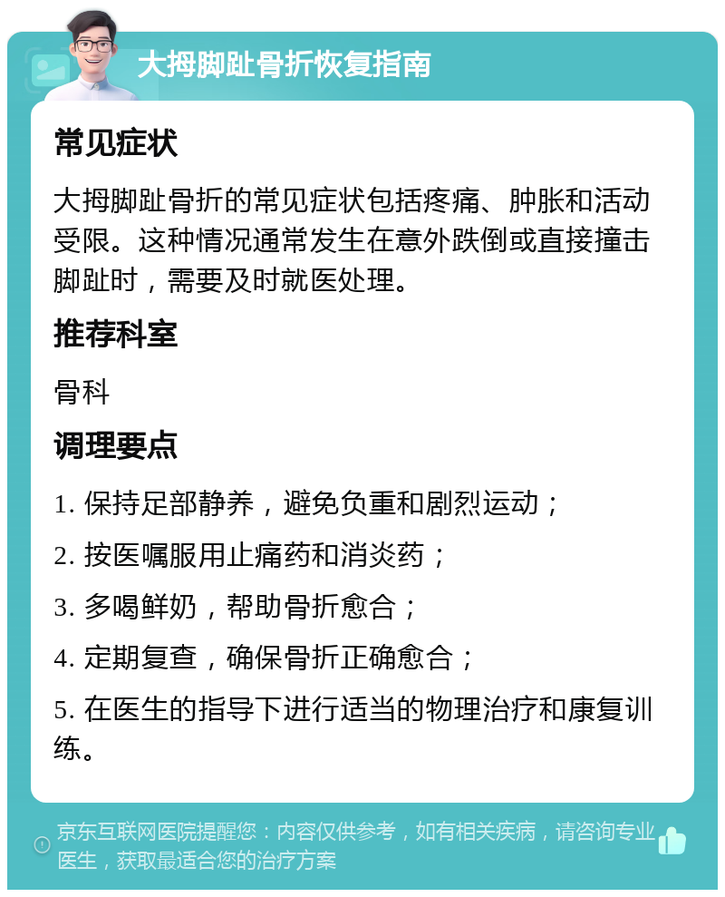 大拇脚趾骨折恢复指南 常见症状 大拇脚趾骨折的常见症状包括疼痛、肿胀和活动受限。这种情况通常发生在意外跌倒或直接撞击脚趾时，需要及时就医处理。 推荐科室 骨科 调理要点 1. 保持足部静养，避免负重和剧烈运动； 2. 按医嘱服用止痛药和消炎药； 3. 多喝鲜奶，帮助骨折愈合； 4. 定期复查，确保骨折正确愈合； 5. 在医生的指导下进行适当的物理治疗和康复训练。