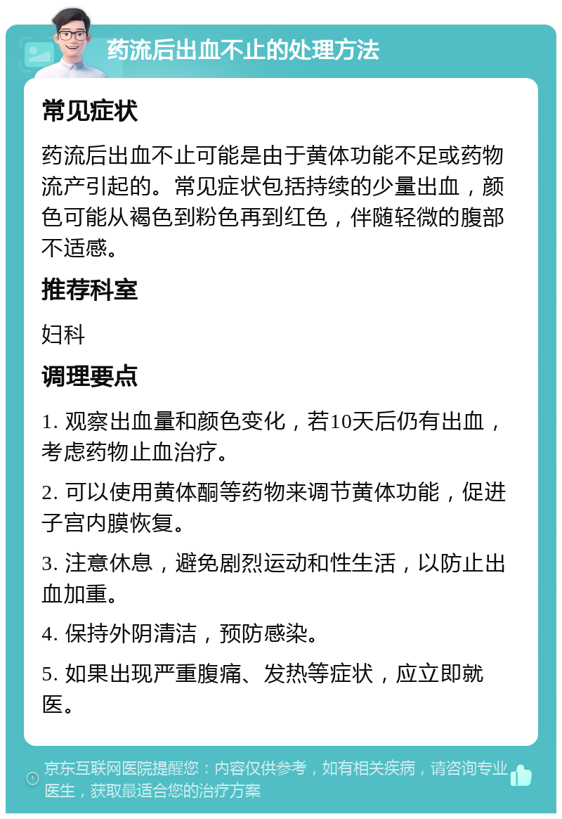 药流后出血不止的处理方法 常见症状 药流后出血不止可能是由于黄体功能不足或药物流产引起的。常见症状包括持续的少量出血，颜色可能从褐色到粉色再到红色，伴随轻微的腹部不适感。 推荐科室 妇科 调理要点 1. 观察出血量和颜色变化，若10天后仍有出血，考虑药物止血治疗。 2. 可以使用黄体酮等药物来调节黄体功能，促进子宫内膜恢复。 3. 注意休息，避免剧烈运动和性生活，以防止出血加重。 4. 保持外阴清洁，预防感染。 5. 如果出现严重腹痛、发热等症状，应立即就医。