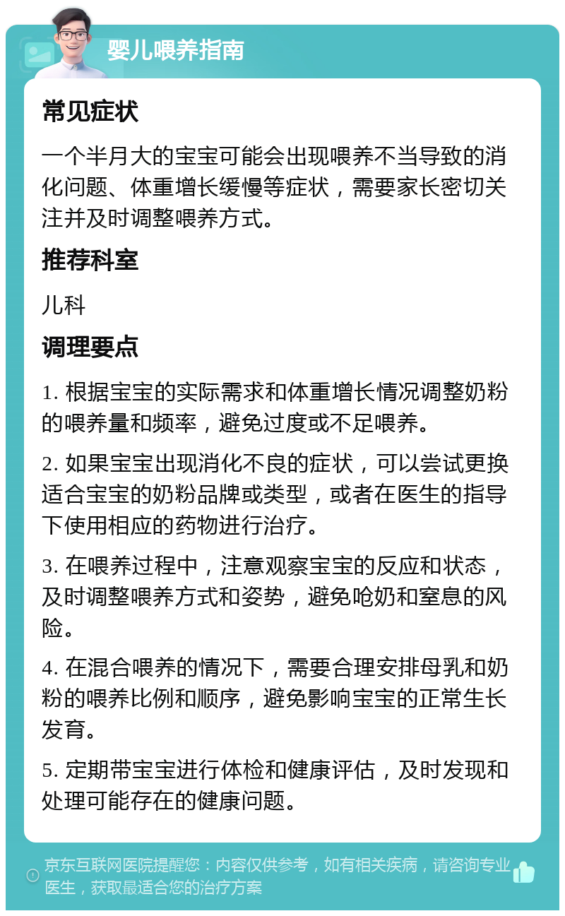 婴儿喂养指南 常见症状 一个半月大的宝宝可能会出现喂养不当导致的消化问题、体重增长缓慢等症状，需要家长密切关注并及时调整喂养方式。 推荐科室 儿科 调理要点 1. 根据宝宝的实际需求和体重增长情况调整奶粉的喂养量和频率，避免过度或不足喂养。 2. 如果宝宝出现消化不良的症状，可以尝试更换适合宝宝的奶粉品牌或类型，或者在医生的指导下使用相应的药物进行治疗。 3. 在喂养过程中，注意观察宝宝的反应和状态，及时调整喂养方式和姿势，避免呛奶和窒息的风险。 4. 在混合喂养的情况下，需要合理安排母乳和奶粉的喂养比例和顺序，避免影响宝宝的正常生长发育。 5. 定期带宝宝进行体检和健康评估，及时发现和处理可能存在的健康问题。