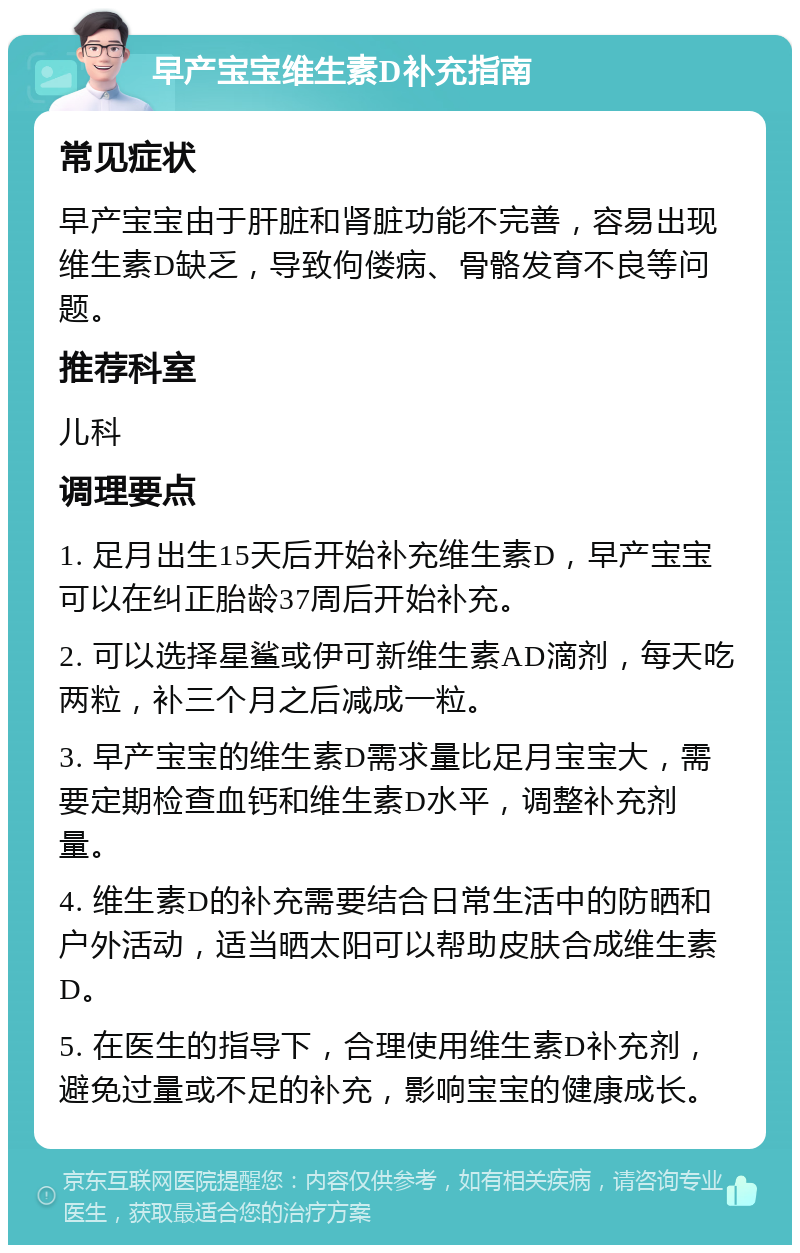 早产宝宝维生素D补充指南 常见症状 早产宝宝由于肝脏和肾脏功能不完善，容易出现维生素D缺乏，导致佝偻病、骨骼发育不良等问题。 推荐科室 儿科 调理要点 1. 足月出生15天后开始补充维生素D，早产宝宝可以在纠正胎龄37周后开始补充。 2. 可以选择星鲨或伊可新维生素AD滴剂，每天吃两粒，补三个月之后减成一粒。 3. 早产宝宝的维生素D需求量比足月宝宝大，需要定期检查血钙和维生素D水平，调整补充剂量。 4. 维生素D的补充需要结合日常生活中的防晒和户外活动，适当晒太阳可以帮助皮肤合成维生素D。 5. 在医生的指导下，合理使用维生素D补充剂，避免过量或不足的补充，影响宝宝的健康成长。