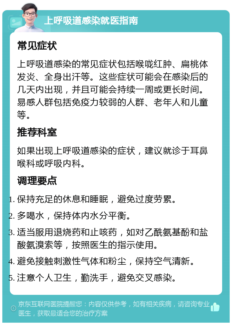 上呼吸道感染就医指南 常见症状 上呼吸道感染的常见症状包括喉咙红肿、扁桃体发炎、全身出汗等。这些症状可能会在感染后的几天内出现，并且可能会持续一周或更长时间。易感人群包括免疫力较弱的人群、老年人和儿童等。 推荐科室 如果出现上呼吸道感染的症状，建议就诊于耳鼻喉科或呼吸内科。 调理要点 保持充足的休息和睡眠，避免过度劳累。 多喝水，保持体内水分平衡。 适当服用退烧药和止咳药，如对乙酰氨基酚和盐酸氨溴索等，按照医生的指示使用。 避免接触刺激性气体和粉尘，保持空气清新。 注意个人卫生，勤洗手，避免交叉感染。