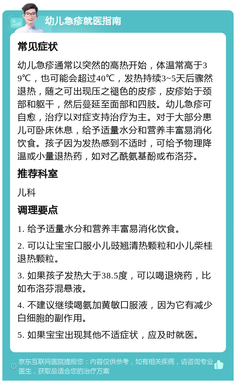 幼儿急疹就医指南 常见症状 幼儿急疹通常以突然的高热开始，体温常高于39℃，也可能会超过40℃，发热持续3~5天后骤然退热，随之可出现压之褪色的皮疹，皮疹始于颈部和躯干，然后蔓延至面部和四肢。幼儿急疹可自愈，治疗以对症支持治疗为主。对于大部分患儿可卧床休息，给予适量水分和营养丰富易消化饮食。孩子因为发热感到不适时，可给予物理降温或小量退热药，如对乙酰氨基酚或布洛芬。 推荐科室 儿科 调理要点 1. 给予适量水分和营养丰富易消化饮食。 2. 可以让宝宝口服小儿豉翘清热颗粒和小儿柴桂退热颗粒。 3. 如果孩子发热大于38.5度，可以喝退烧药，比如布洛芬混悬液。 4. 不建议继续喝氨加黄敏口服液，因为它有减少白细胞的副作用。 5. 如果宝宝出现其他不适症状，应及时就医。