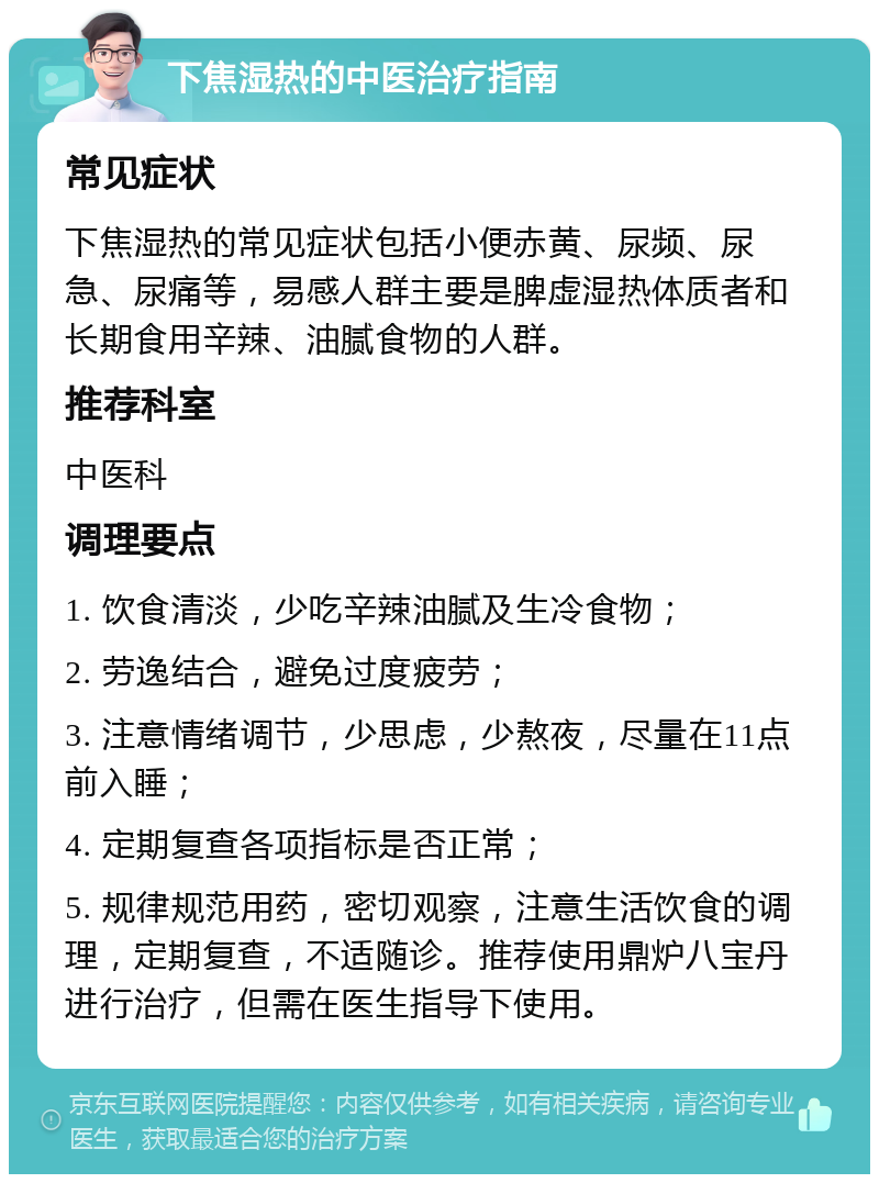 下焦湿热的中医治疗指南 常见症状 下焦湿热的常见症状包括小便赤黄、尿频、尿急、尿痛等，易感人群主要是脾虚湿热体质者和长期食用辛辣、油腻食物的人群。 推荐科室 中医科 调理要点 1. 饮食清淡，少吃辛辣油腻及生冷食物； 2. 劳逸结合，避免过度疲劳； 3. 注意情绪调节，少思虑，少熬夜，尽量在11点前入睡； 4. 定期复查各项指标是否正常； 5. 规律规范用药，密切观察，注意生活饮食的调理，定期复查，不适随诊。推荐使用鼎炉八宝丹进行治疗，但需在医生指导下使用。