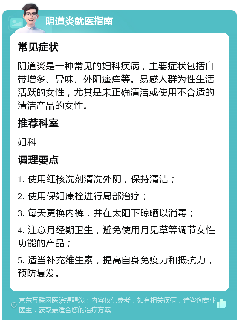 阴道炎就医指南 常见症状 阴道炎是一种常见的妇科疾病，主要症状包括白带增多、异味、外阴瘙痒等。易感人群为性生活活跃的女性，尤其是未正确清洁或使用不合适的清洁产品的女性。 推荐科室 妇科 调理要点 1. 使用红核洗剂清洗外阴，保持清洁； 2. 使用保妇康栓进行局部治疗； 3. 每天更换内裤，并在太阳下晾晒以消毒； 4. 注意月经期卫生，避免使用月见草等调节女性功能的产品； 5. 适当补充维生素，提高自身免疫力和抵抗力，预防复发。