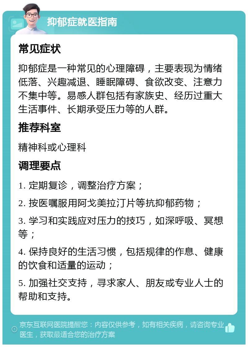 抑郁症就医指南 常见症状 抑郁症是一种常见的心理障碍，主要表现为情绪低落、兴趣减退、睡眠障碍、食欲改变、注意力不集中等。易感人群包括有家族史、经历过重大生活事件、长期承受压力等的人群。 推荐科室 精神科或心理科 调理要点 1. 定期复诊，调整治疗方案； 2. 按医嘱服用阿戈美拉汀片等抗抑郁药物； 3. 学习和实践应对压力的技巧，如深呼吸、冥想等； 4. 保持良好的生活习惯，包括规律的作息、健康的饮食和适量的运动； 5. 加强社交支持，寻求家人、朋友或专业人士的帮助和支持。