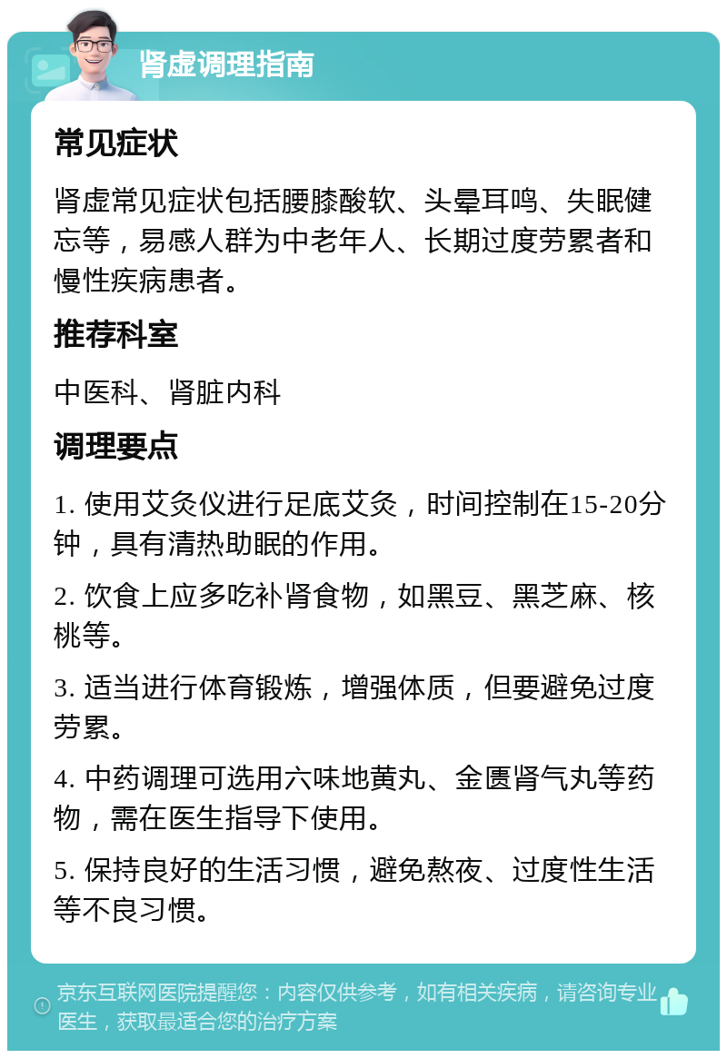 肾虚调理指南 常见症状 肾虚常见症状包括腰膝酸软、头晕耳鸣、失眠健忘等，易感人群为中老年人、长期过度劳累者和慢性疾病患者。 推荐科室 中医科、肾脏内科 调理要点 1. 使用艾灸仪进行足底艾灸，时间控制在15-20分钟，具有清热助眠的作用。 2. 饮食上应多吃补肾食物，如黑豆、黑芝麻、核桃等。 3. 适当进行体育锻炼，增强体质，但要避免过度劳累。 4. 中药调理可选用六味地黄丸、金匮肾气丸等药物，需在医生指导下使用。 5. 保持良好的生活习惯，避免熬夜、过度性生活等不良习惯。