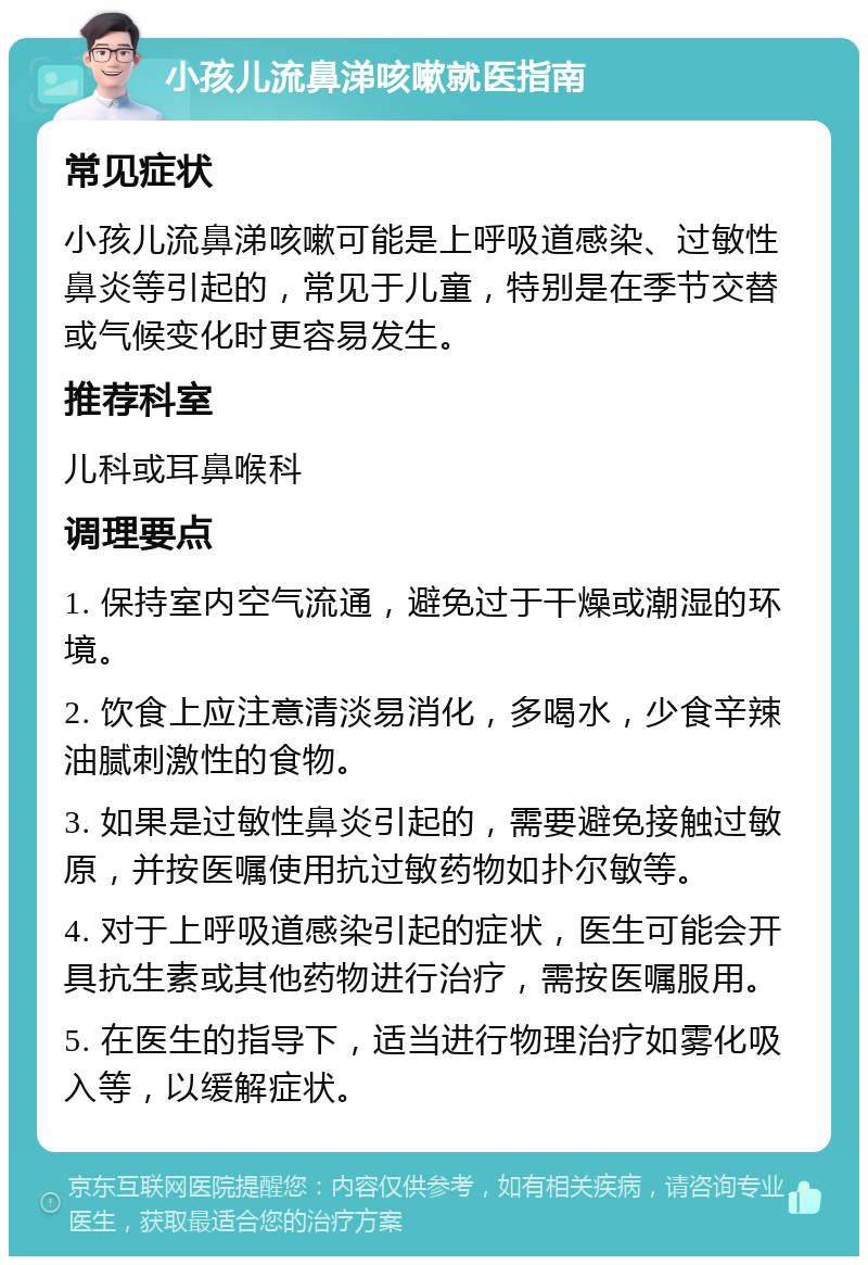 小孩儿流鼻涕咳嗽就医指南 常见症状 小孩儿流鼻涕咳嗽可能是上呼吸道感染、过敏性鼻炎等引起的，常见于儿童，特别是在季节交替或气候变化时更容易发生。 推荐科室 儿科或耳鼻喉科 调理要点 1. 保持室内空气流通，避免过于干燥或潮湿的环境。 2. 饮食上应注意清淡易消化，多喝水，少食辛辣油腻刺激性的食物。 3. 如果是过敏性鼻炎引起的，需要避免接触过敏原，并按医嘱使用抗过敏药物如扑尔敏等。 4. 对于上呼吸道感染引起的症状，医生可能会开具抗生素或其他药物进行治疗，需按医嘱服用。 5. 在医生的指导下，适当进行物理治疗如雾化吸入等，以缓解症状。