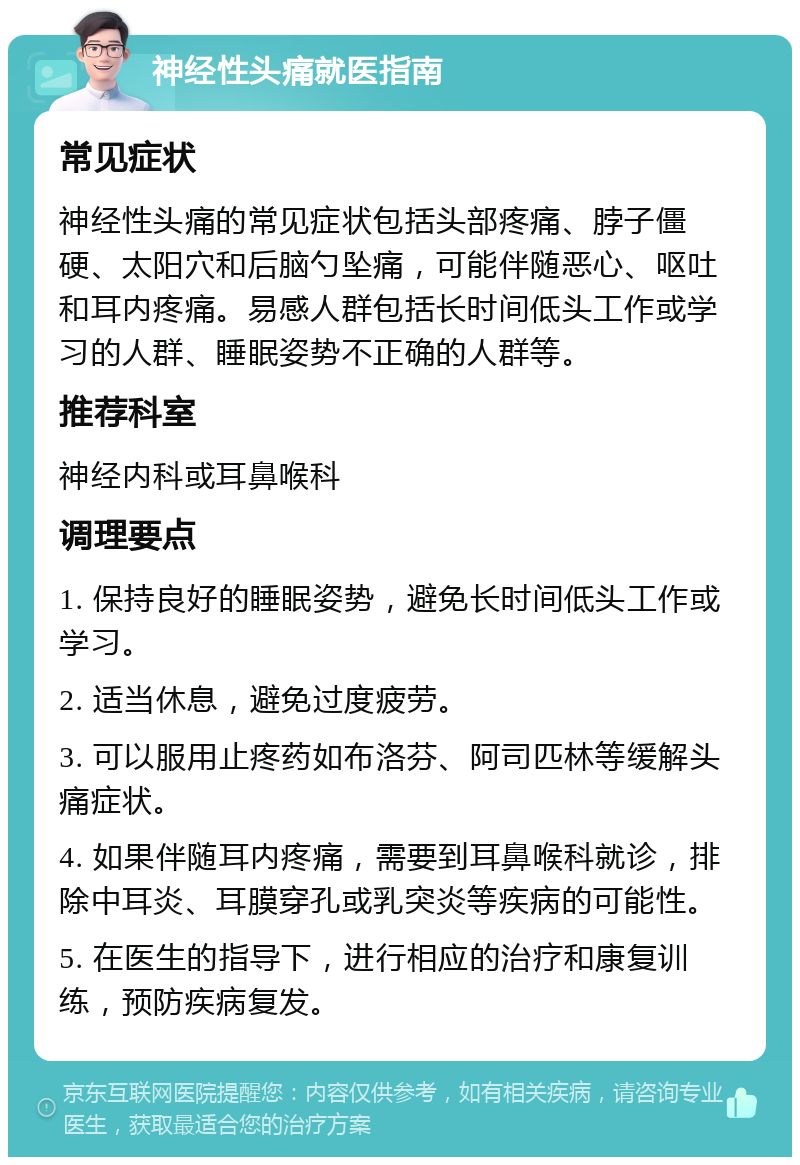 神经性头痛就医指南 常见症状 神经性头痛的常见症状包括头部疼痛、脖子僵硬、太阳穴和后脑勺坠痛，可能伴随恶心、呕吐和耳内疼痛。易感人群包括长时间低头工作或学习的人群、睡眠姿势不正确的人群等。 推荐科室 神经内科或耳鼻喉科 调理要点 1. 保持良好的睡眠姿势，避免长时间低头工作或学习。 2. 适当休息，避免过度疲劳。 3. 可以服用止疼药如布洛芬、阿司匹林等缓解头痛症状。 4. 如果伴随耳内疼痛，需要到耳鼻喉科就诊，排除中耳炎、耳膜穿孔或乳突炎等疾病的可能性。 5. 在医生的指导下，进行相应的治疗和康复训练，预防疾病复发。