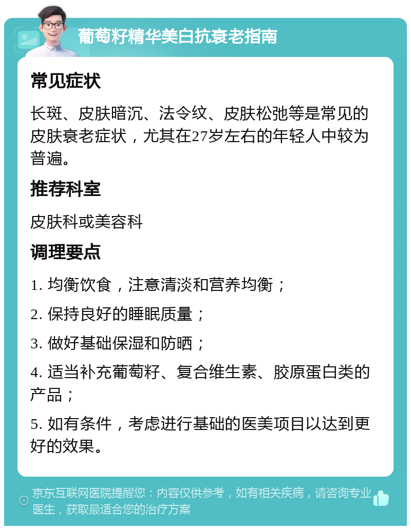 葡萄籽精华美白抗衰老指南 常见症状 长斑、皮肤暗沉、法令纹、皮肤松弛等是常见的皮肤衰老症状，尤其在27岁左右的年轻人中较为普遍。 推荐科室 皮肤科或美容科 调理要点 1. 均衡饮食，注意清淡和营养均衡； 2. 保持良好的睡眠质量； 3. 做好基础保湿和防晒； 4. 适当补充葡萄籽、复合维生素、胶原蛋白类的产品； 5. 如有条件，考虑进行基础的医美项目以达到更好的效果。