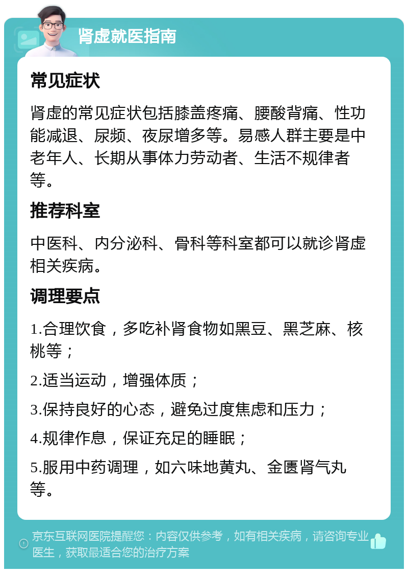 肾虚就医指南 常见症状 肾虚的常见症状包括膝盖疼痛、腰酸背痛、性功能减退、尿频、夜尿增多等。易感人群主要是中老年人、长期从事体力劳动者、生活不规律者等。 推荐科室 中医科、内分泌科、骨科等科室都可以就诊肾虚相关疾病。 调理要点 1.合理饮食，多吃补肾食物如黑豆、黑芝麻、核桃等； 2.适当运动，增强体质； 3.保持良好的心态，避免过度焦虑和压力； 4.规律作息，保证充足的睡眠； 5.服用中药调理，如六味地黄丸、金匮肾气丸等。