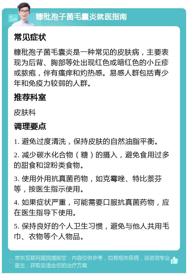 糠秕孢子菌毛囊炎就医指南 常见症状 糠秕孢子菌毛囊炎是一种常见的皮肤病，主要表现为后背、胸部等处出现红色或暗红色的小丘疹或脓疱，伴有瘙痒和灼热感。易感人群包括青少年和免疫力较弱的人群。 推荐科室 皮肤科 调理要点 1. 避免过度清洗，保持皮肤的自然油脂平衡。 2. 减少碳水化合物（糖）的摄入，避免食用过多的甜食和淀粉类食物。 3. 使用外用抗真菌药物，如克霉唑、特比萘芬等，按医生指示使用。 4. 如果症状严重，可能需要口服抗真菌药物，应在医生指导下使用。 5. 保持良好的个人卫生习惯，避免与他人共用毛巾、衣物等个人物品。