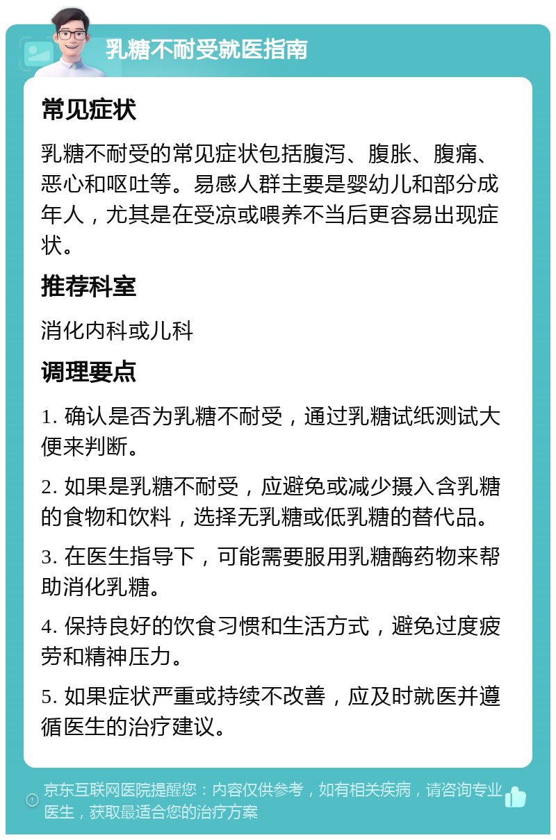 乳糖不耐受就医指南 常见症状 乳糖不耐受的常见症状包括腹泻、腹胀、腹痛、恶心和呕吐等。易感人群主要是婴幼儿和部分成年人，尤其是在受凉或喂养不当后更容易出现症状。 推荐科室 消化内科或儿科 调理要点 1. 确认是否为乳糖不耐受，通过乳糖试纸测试大便来判断。 2. 如果是乳糖不耐受，应避免或减少摄入含乳糖的食物和饮料，选择无乳糖或低乳糖的替代品。 3. 在医生指导下，可能需要服用乳糖酶药物来帮助消化乳糖。 4. 保持良好的饮食习惯和生活方式，避免过度疲劳和精神压力。 5. 如果症状严重或持续不改善，应及时就医并遵循医生的治疗建议。