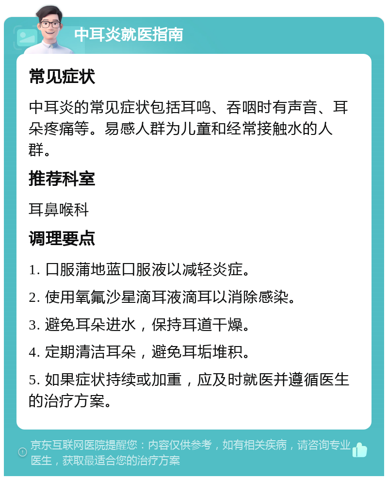 中耳炎就医指南 常见症状 中耳炎的常见症状包括耳鸣、吞咽时有声音、耳朵疼痛等。易感人群为儿童和经常接触水的人群。 推荐科室 耳鼻喉科 调理要点 1. 口服蒲地蓝口服液以减轻炎症。 2. 使用氧氟沙星滴耳液滴耳以消除感染。 3. 避免耳朵进水，保持耳道干燥。 4. 定期清洁耳朵，避免耳垢堆积。 5. 如果症状持续或加重，应及时就医并遵循医生的治疗方案。