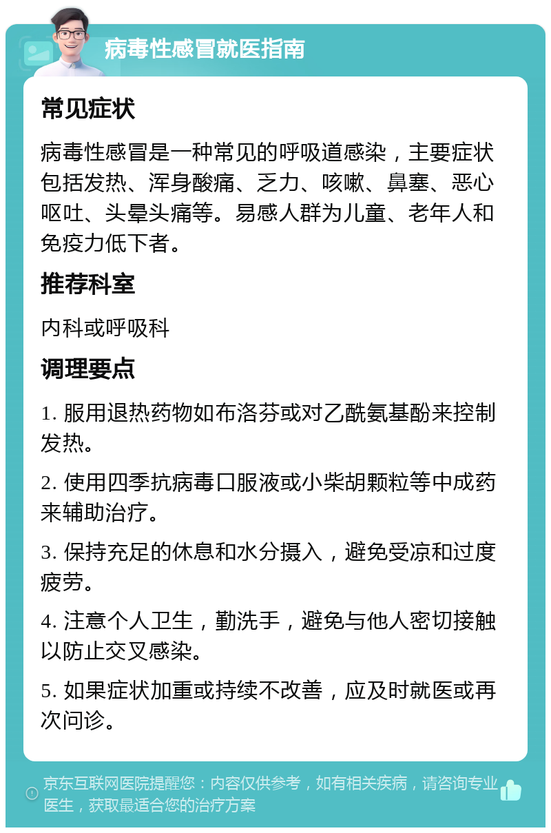 病毒性感冒就医指南 常见症状 病毒性感冒是一种常见的呼吸道感染，主要症状包括发热、浑身酸痛、乏力、咳嗽、鼻塞、恶心呕吐、头晕头痛等。易感人群为儿童、老年人和免疫力低下者。 推荐科室 内科或呼吸科 调理要点 1. 服用退热药物如布洛芬或对乙酰氨基酚来控制发热。 2. 使用四季抗病毒口服液或小柴胡颗粒等中成药来辅助治疗。 3. 保持充足的休息和水分摄入，避免受凉和过度疲劳。 4. 注意个人卫生，勤洗手，避免与他人密切接触以防止交叉感染。 5. 如果症状加重或持续不改善，应及时就医或再次问诊。