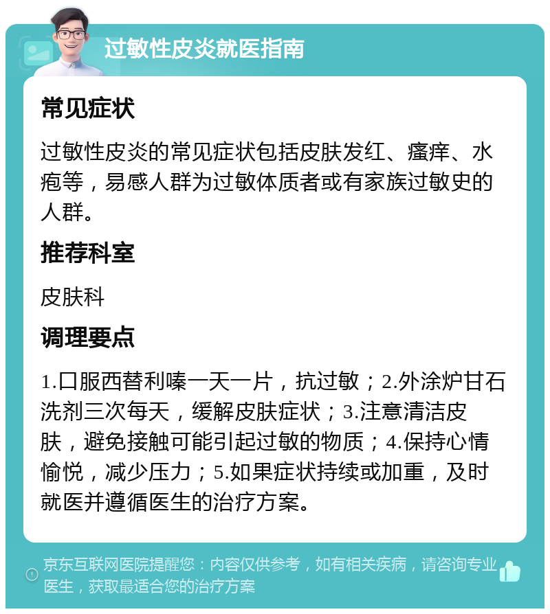 过敏性皮炎就医指南 常见症状 过敏性皮炎的常见症状包括皮肤发红、瘙痒、水疱等，易感人群为过敏体质者或有家族过敏史的人群。 推荐科室 皮肤科 调理要点 1.口服西替利嗪一天一片，抗过敏；2.外涂炉甘石洗剂三次每天，缓解皮肤症状；3.注意清洁皮肤，避免接触可能引起过敏的物质；4.保持心情愉悦，减少压力；5.如果症状持续或加重，及时就医并遵循医生的治疗方案。