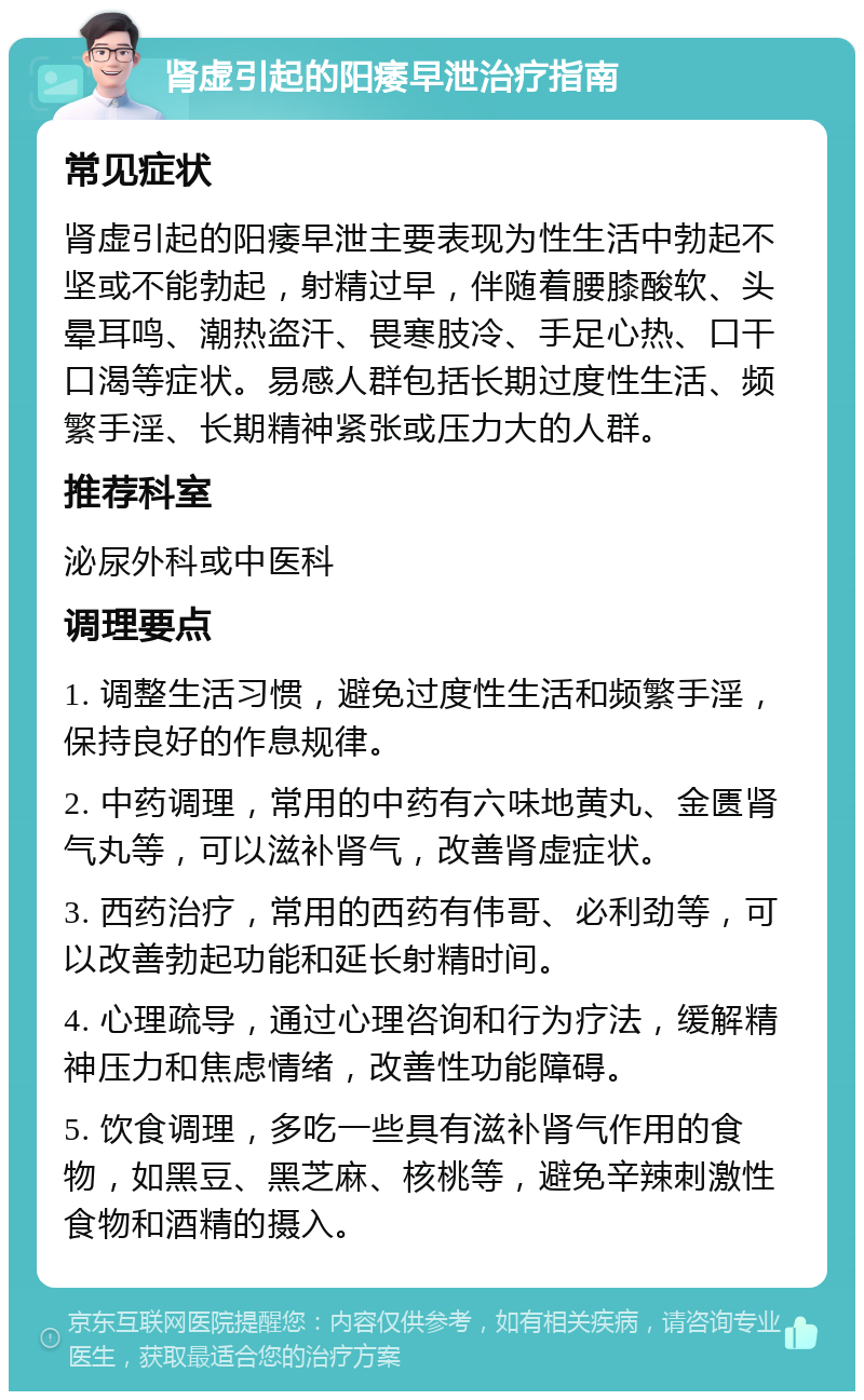 肾虚引起的阳痿早泄治疗指南 常见症状 肾虚引起的阳痿早泄主要表现为性生活中勃起不坚或不能勃起，射精过早，伴随着腰膝酸软、头晕耳鸣、潮热盗汗、畏寒肢冷、手足心热、口干口渴等症状。易感人群包括长期过度性生活、频繁手淫、长期精神紧张或压力大的人群。 推荐科室 泌尿外科或中医科 调理要点 1. 调整生活习惯，避免过度性生活和频繁手淫，保持良好的作息规律。 2. 中药调理，常用的中药有六味地黄丸、金匮肾气丸等，可以滋补肾气，改善肾虚症状。 3. 西药治疗，常用的西药有伟哥、必利劲等，可以改善勃起功能和延长射精时间。 4. 心理疏导，通过心理咨询和行为疗法，缓解精神压力和焦虑情绪，改善性功能障碍。 5. 饮食调理，多吃一些具有滋补肾气作用的食物，如黑豆、黑芝麻、核桃等，避免辛辣刺激性食物和酒精的摄入。