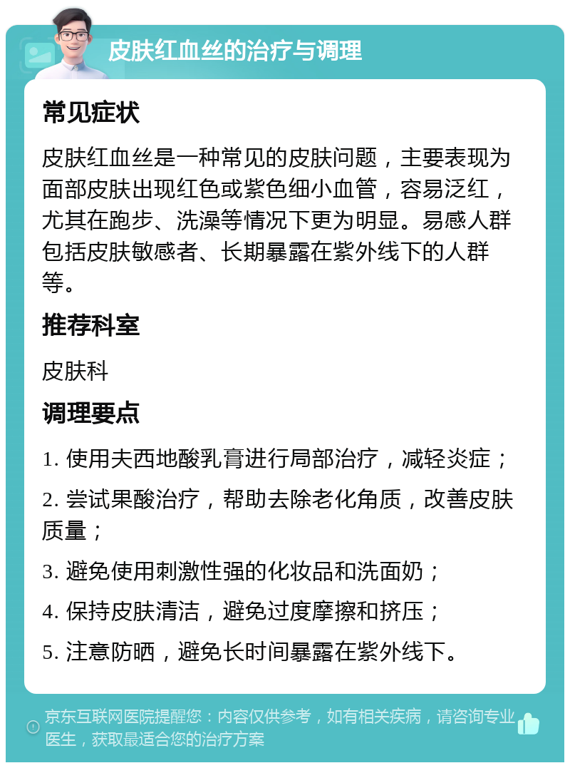 皮肤红血丝的治疗与调理 常见症状 皮肤红血丝是一种常见的皮肤问题，主要表现为面部皮肤出现红色或紫色细小血管，容易泛红，尤其在跑步、洗澡等情况下更为明显。易感人群包括皮肤敏感者、长期暴露在紫外线下的人群等。 推荐科室 皮肤科 调理要点 1. 使用夫西地酸乳膏进行局部治疗，减轻炎症； 2. 尝试果酸治疗，帮助去除老化角质，改善皮肤质量； 3. 避免使用刺激性强的化妆品和洗面奶； 4. 保持皮肤清洁，避免过度摩擦和挤压； 5. 注意防晒，避免长时间暴露在紫外线下。