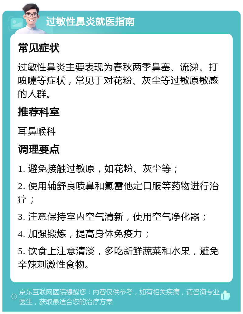 过敏性鼻炎就医指南 常见症状 过敏性鼻炎主要表现为春秋两季鼻塞、流涕、打喷嚏等症状，常见于对花粉、灰尘等过敏原敏感的人群。 推荐科室 耳鼻喉科 调理要点 1. 避免接触过敏原，如花粉、灰尘等； 2. 使用辅舒良喷鼻和氯雷他定口服等药物进行治疗； 3. 注意保持室内空气清新，使用空气净化器； 4. 加强锻炼，提高身体免疫力； 5. 饮食上注意清淡，多吃新鲜蔬菜和水果，避免辛辣刺激性食物。