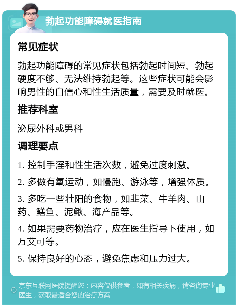 勃起功能障碍就医指南 常见症状 勃起功能障碍的常见症状包括勃起时间短、勃起硬度不够、无法维持勃起等。这些症状可能会影响男性的自信心和性生活质量，需要及时就医。 推荐科室 泌尿外科或男科 调理要点 1. 控制手淫和性生活次数，避免过度刺激。 2. 多做有氧运动，如慢跑、游泳等，增强体质。 3. 多吃一些壮阳的食物，如韭菜、牛羊肉、山药、鳝鱼、泥鳅、海产品等。 4. 如果需要药物治疗，应在医生指导下使用，如万艾可等。 5. 保持良好的心态，避免焦虑和压力过大。