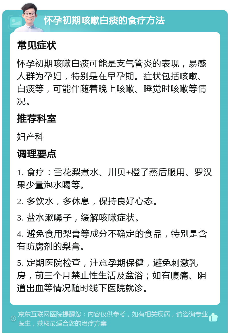 怀孕初期咳嗽白痰的食疗方法 常见症状 怀孕初期咳嗽白痰可能是支气管炎的表现，易感人群为孕妇，特别是在早孕期。症状包括咳嗽、白痰等，可能伴随着晚上咳嗽、睡觉时咳嗽等情况。 推荐科室 妇产科 调理要点 1. 食疗：雪花梨煮水、川贝+橙子蒸后服用、罗汉果少量泡水喝等。 2. 多饮水，多休息，保持良好心态。 3. 盐水漱嗓子，缓解咳嗽症状。 4. 避免食用梨膏等成分不确定的食品，特别是含有防腐剂的梨膏。 5. 定期医院检查，注意孕期保健，避免刺激乳房，前三个月禁止性生活及盆浴；如有腹痛、阴道出血等情况随时线下医院就诊。