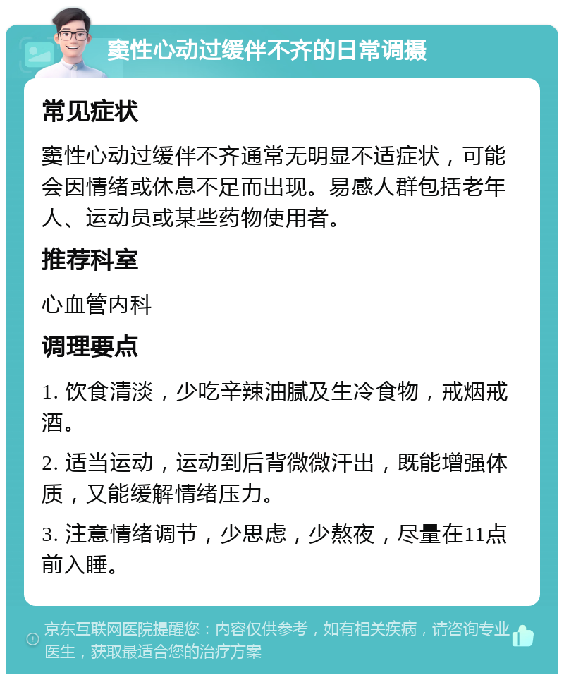 窦性心动过缓伴不齐的日常调摄 常见症状 窦性心动过缓伴不齐通常无明显不适症状，可能会因情绪或休息不足而出现。易感人群包括老年人、运动员或某些药物使用者。 推荐科室 心血管内科 调理要点 1. 饮食清淡，少吃辛辣油腻及生冷食物，戒烟戒酒。 2. 适当运动，运动到后背微微汗出，既能增强体质，又能缓解情绪压力。 3. 注意情绪调节，少思虑，少熬夜，尽量在11点前入睡。