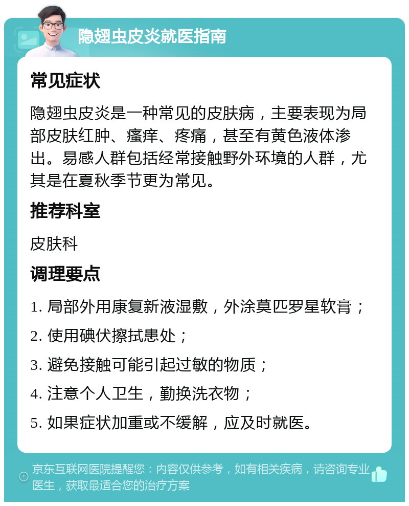 隐翅虫皮炎就医指南 常见症状 隐翅虫皮炎是一种常见的皮肤病，主要表现为局部皮肤红肿、瘙痒、疼痛，甚至有黄色液体渗出。易感人群包括经常接触野外环境的人群，尤其是在夏秋季节更为常见。 推荐科室 皮肤科 调理要点 1. 局部外用康复新液湿敷，外涂莫匹罗星软膏； 2. 使用碘伏擦拭患处； 3. 避免接触可能引起过敏的物质； 4. 注意个人卫生，勤换洗衣物； 5. 如果症状加重或不缓解，应及时就医。