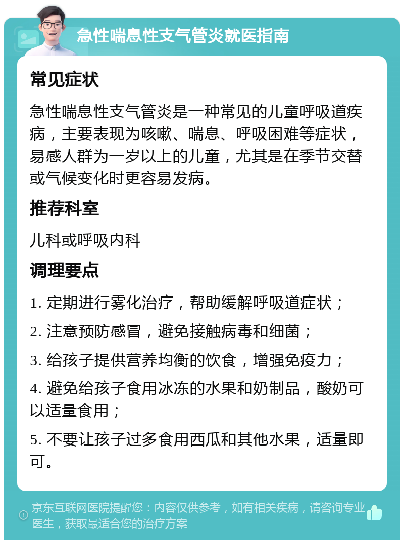 急性喘息性支气管炎就医指南 常见症状 急性喘息性支气管炎是一种常见的儿童呼吸道疾病，主要表现为咳嗽、喘息、呼吸困难等症状，易感人群为一岁以上的儿童，尤其是在季节交替或气候变化时更容易发病。 推荐科室 儿科或呼吸内科 调理要点 1. 定期进行雾化治疗，帮助缓解呼吸道症状； 2. 注意预防感冒，避免接触病毒和细菌； 3. 给孩子提供营养均衡的饮食，增强免疫力； 4. 避免给孩子食用冰冻的水果和奶制品，酸奶可以适量食用； 5. 不要让孩子过多食用西瓜和其他水果，适量即可。