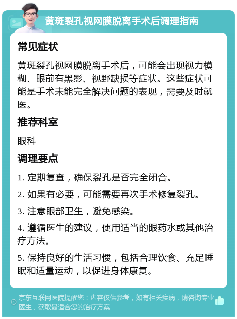 黄斑裂孔视网膜脱离手术后调理指南 常见症状 黄斑裂孔视网膜脱离手术后，可能会出现视力模糊、眼前有黑影、视野缺损等症状。这些症状可能是手术未能完全解决问题的表现，需要及时就医。 推荐科室 眼科 调理要点 1. 定期复查，确保裂孔是否完全闭合。 2. 如果有必要，可能需要再次手术修复裂孔。 3. 注意眼部卫生，避免感染。 4. 遵循医生的建议，使用适当的眼药水或其他治疗方法。 5. 保持良好的生活习惯，包括合理饮食、充足睡眠和适量运动，以促进身体康复。