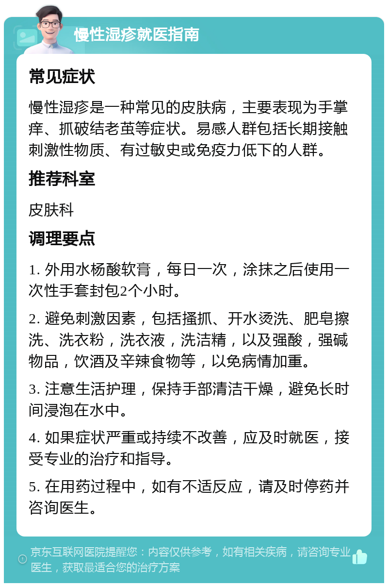 慢性湿疹就医指南 常见症状 慢性湿疹是一种常见的皮肤病，主要表现为手掌痒、抓破结老茧等症状。易感人群包括长期接触刺激性物质、有过敏史或免疫力低下的人群。 推荐科室 皮肤科 调理要点 1. 外用水杨酸软膏，每日一次，涂抹之后使用一次性手套封包2个小时。 2. 避免刺激因素，包括搔抓、开水烫洗、肥皂擦洗、洗衣粉，洗衣液，洗洁精，以及强酸，强碱物品，饮酒及辛辣食物等，以免病情加重。 3. 注意生活护理，保持手部清洁干燥，避免长时间浸泡在水中。 4. 如果症状严重或持续不改善，应及时就医，接受专业的治疗和指导。 5. 在用药过程中，如有不适反应，请及时停药并咨询医生。