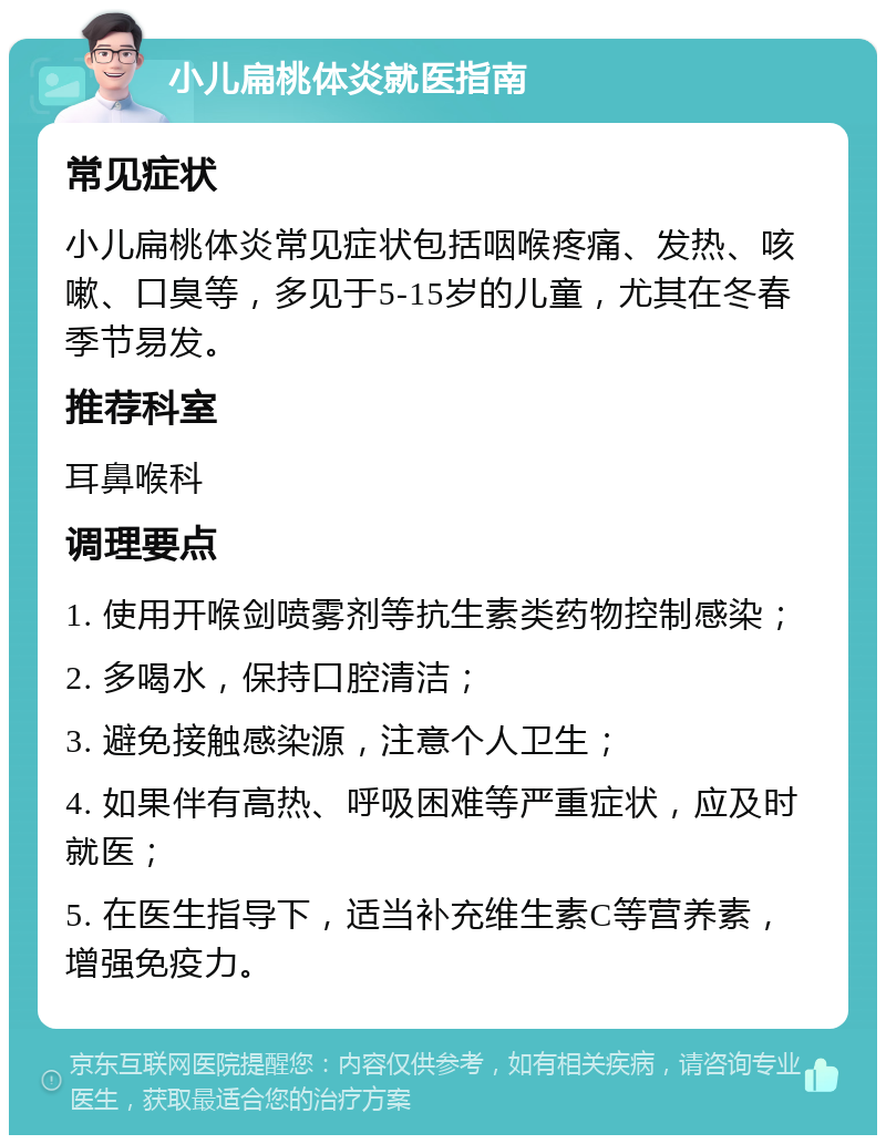 小儿扁桃体炎就医指南 常见症状 小儿扁桃体炎常见症状包括咽喉疼痛、发热、咳嗽、口臭等，多见于5-15岁的儿童，尤其在冬春季节易发。 推荐科室 耳鼻喉科 调理要点 1. 使用开喉剑喷雾剂等抗生素类药物控制感染； 2. 多喝水，保持口腔清洁； 3. 避免接触感染源，注意个人卫生； 4. 如果伴有高热、呼吸困难等严重症状，应及时就医； 5. 在医生指导下，适当补充维生素C等营养素，增强免疫力。