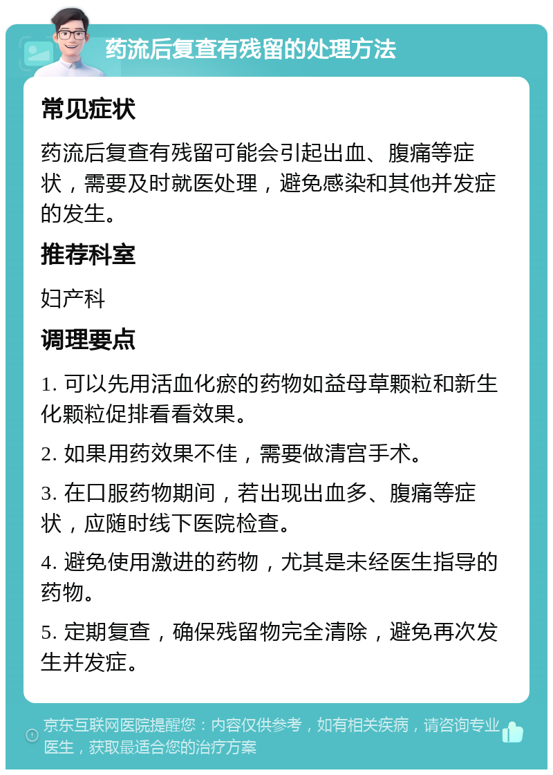 药流后复查有残留的处理方法 常见症状 药流后复查有残留可能会引起出血、腹痛等症状，需要及时就医处理，避免感染和其他并发症的发生。 推荐科室 妇产科 调理要点 1. 可以先用活血化瘀的药物如益母草颗粒和新生化颗粒促排看看效果。 2. 如果用药效果不佳，需要做清宫手术。 3. 在口服药物期间，若出现出血多、腹痛等症状，应随时线下医院检查。 4. 避免使用激进的药物，尤其是未经医生指导的药物。 5. 定期复查，确保残留物完全清除，避免再次发生并发症。