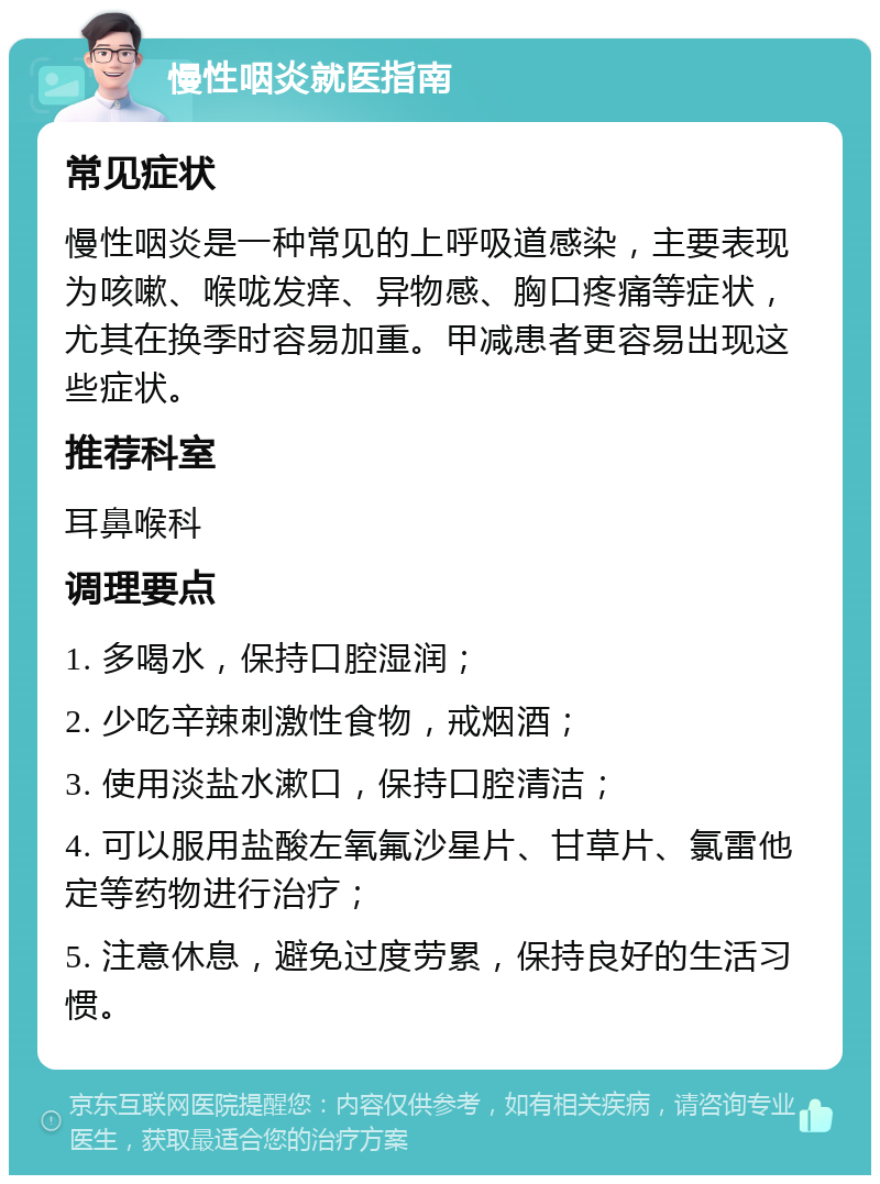 慢性咽炎就医指南 常见症状 慢性咽炎是一种常见的上呼吸道感染，主要表现为咳嗽、喉咙发痒、异物感、胸口疼痛等症状，尤其在换季时容易加重。甲减患者更容易出现这些症状。 推荐科室 耳鼻喉科 调理要点 1. 多喝水，保持口腔湿润； 2. 少吃辛辣刺激性食物，戒烟酒； 3. 使用淡盐水漱口，保持口腔清洁； 4. 可以服用盐酸左氧氟沙星片、甘草片、氯雷他定等药物进行治疗； 5. 注意休息，避免过度劳累，保持良好的生活习惯。