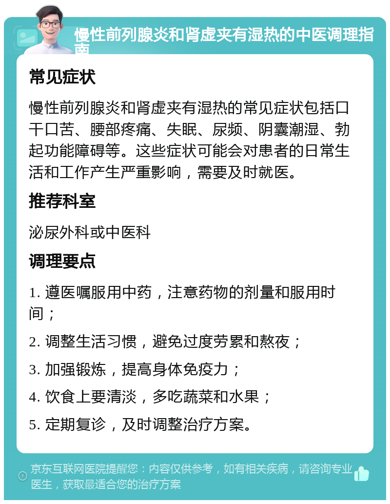 慢性前列腺炎和肾虚夹有湿热的中医调理指南 常见症状 慢性前列腺炎和肾虚夹有湿热的常见症状包括口干口苦、腰部疼痛、失眠、尿频、阴囊潮湿、勃起功能障碍等。这些症状可能会对患者的日常生活和工作产生严重影响，需要及时就医。 推荐科室 泌尿外科或中医科 调理要点 1. 遵医嘱服用中药，注意药物的剂量和服用时间； 2. 调整生活习惯，避免过度劳累和熬夜； 3. 加强锻炼，提高身体免疫力； 4. 饮食上要清淡，多吃蔬菜和水果； 5. 定期复诊，及时调整治疗方案。