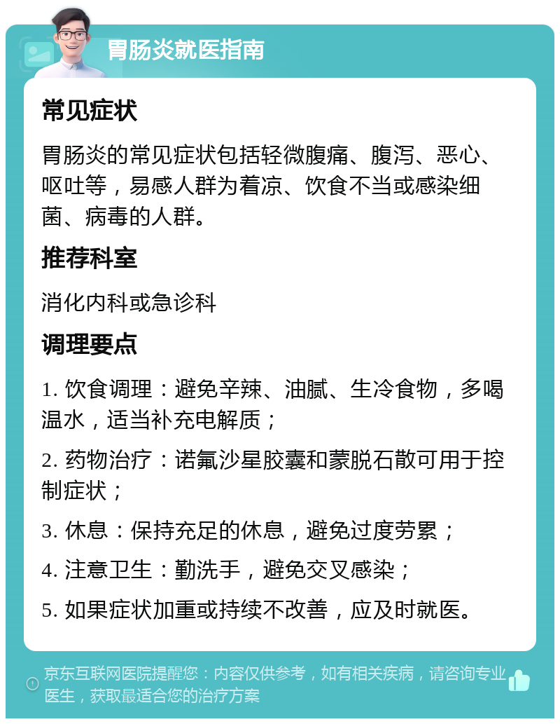 胃肠炎就医指南 常见症状 胃肠炎的常见症状包括轻微腹痛、腹泻、恶心、呕吐等，易感人群为着凉、饮食不当或感染细菌、病毒的人群。 推荐科室 消化内科或急诊科 调理要点 1. 饮食调理：避免辛辣、油腻、生冷食物，多喝温水，适当补充电解质； 2. 药物治疗：诺氟沙星胶囊和蒙脱石散可用于控制症状； 3. 休息：保持充足的休息，避免过度劳累； 4. 注意卫生：勤洗手，避免交叉感染； 5. 如果症状加重或持续不改善，应及时就医。