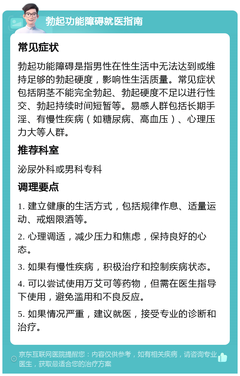 勃起功能障碍就医指南 常见症状 勃起功能障碍是指男性在性生活中无法达到或维持足够的勃起硬度，影响性生活质量。常见症状包括阴茎不能完全勃起、勃起硬度不足以进行性交、勃起持续时间短暂等。易感人群包括长期手淫、有慢性疾病（如糖尿病、高血压）、心理压力大等人群。 推荐科室 泌尿外科或男科专科 调理要点 1. 建立健康的生活方式，包括规律作息、适量运动、戒烟限酒等。 2. 心理调适，减少压力和焦虑，保持良好的心态。 3. 如果有慢性疾病，积极治疗和控制疾病状态。 4. 可以尝试使用万艾可等药物，但需在医生指导下使用，避免滥用和不良反应。 5. 如果情况严重，建议就医，接受专业的诊断和治疗。