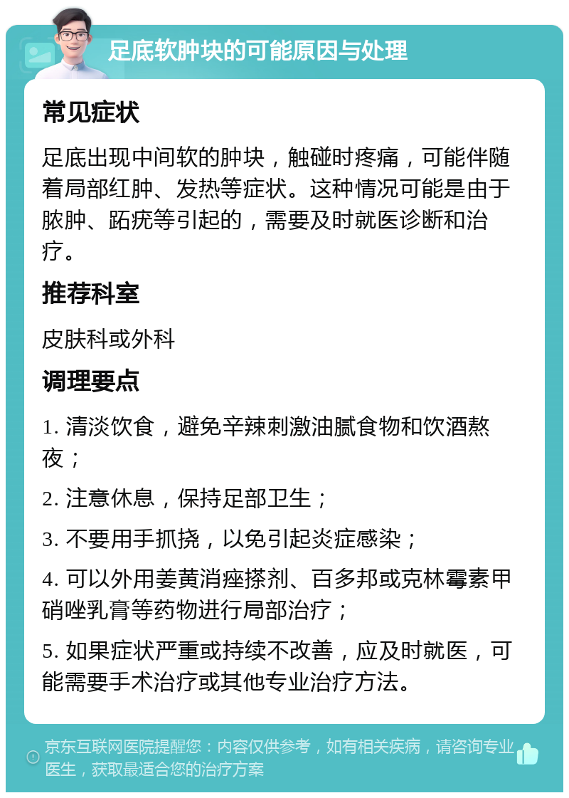 足底软肿块的可能原因与处理 常见症状 足底出现中间软的肿块，触碰时疼痛，可能伴随着局部红肿、发热等症状。这种情况可能是由于脓肿、跖疣等引起的，需要及时就医诊断和治疗。 推荐科室 皮肤科或外科 调理要点 1. 清淡饮食，避免辛辣刺激油腻食物和饮酒熬夜； 2. 注意休息，保持足部卫生； 3. 不要用手抓挠，以免引起炎症感染； 4. 可以外用姜黄消痤搽剂、百多邦或克林霉素甲硝唑乳膏等药物进行局部治疗； 5. 如果症状严重或持续不改善，应及时就医，可能需要手术治疗或其他专业治疗方法。