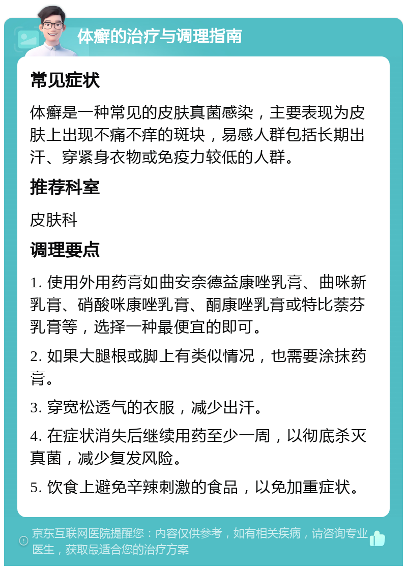 体癣的治疗与调理指南 常见症状 体癣是一种常见的皮肤真菌感染，主要表现为皮肤上出现不痛不痒的斑块，易感人群包括长期出汗、穿紧身衣物或免疫力较低的人群。 推荐科室 皮肤科 调理要点 1. 使用外用药膏如曲安奈德益康唑乳膏、曲咪新乳膏、硝酸咪康唑乳膏、酮康唑乳膏或特比萘芬乳膏等，选择一种最便宜的即可。 2. 如果大腿根或脚上有类似情况，也需要涂抹药膏。 3. 穿宽松透气的衣服，减少出汗。 4. 在症状消失后继续用药至少一周，以彻底杀灭真菌，减少复发风险。 5. 饮食上避免辛辣刺激的食品，以免加重症状。