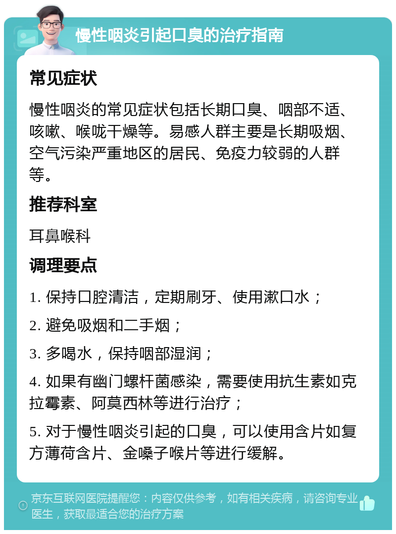 慢性咽炎引起口臭的治疗指南 常见症状 慢性咽炎的常见症状包括长期口臭、咽部不适、咳嗽、喉咙干燥等。易感人群主要是长期吸烟、空气污染严重地区的居民、免疫力较弱的人群等。 推荐科室 耳鼻喉科 调理要点 1. 保持口腔清洁，定期刷牙、使用漱口水； 2. 避免吸烟和二手烟； 3. 多喝水，保持咽部湿润； 4. 如果有幽门螺杆菌感染，需要使用抗生素如克拉霉素、阿莫西林等进行治疗； 5. 对于慢性咽炎引起的口臭，可以使用含片如复方薄荷含片、金嗓子喉片等进行缓解。