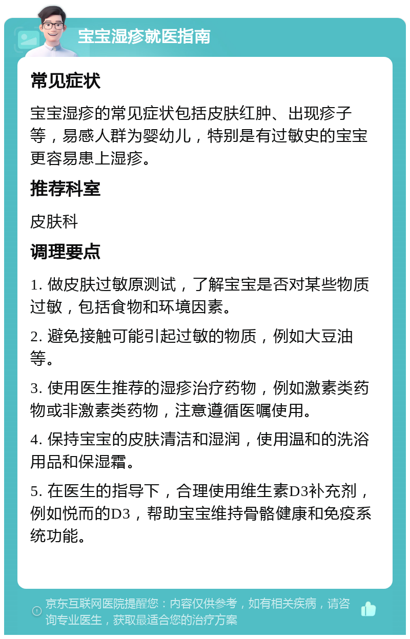 宝宝湿疹就医指南 常见症状 宝宝湿疹的常见症状包括皮肤红肿、出现疹子等，易感人群为婴幼儿，特别是有过敏史的宝宝更容易患上湿疹。 推荐科室 皮肤科 调理要点 1. 做皮肤过敏原测试，了解宝宝是否对某些物质过敏，包括食物和环境因素。 2. 避免接触可能引起过敏的物质，例如大豆油等。 3. 使用医生推荐的湿疹治疗药物，例如激素类药物或非激素类药物，注意遵循医嘱使用。 4. 保持宝宝的皮肤清洁和湿润，使用温和的洗浴用品和保湿霜。 5. 在医生的指导下，合理使用维生素D3补充剂，例如悦而的D3，帮助宝宝维持骨骼健康和免疫系统功能。