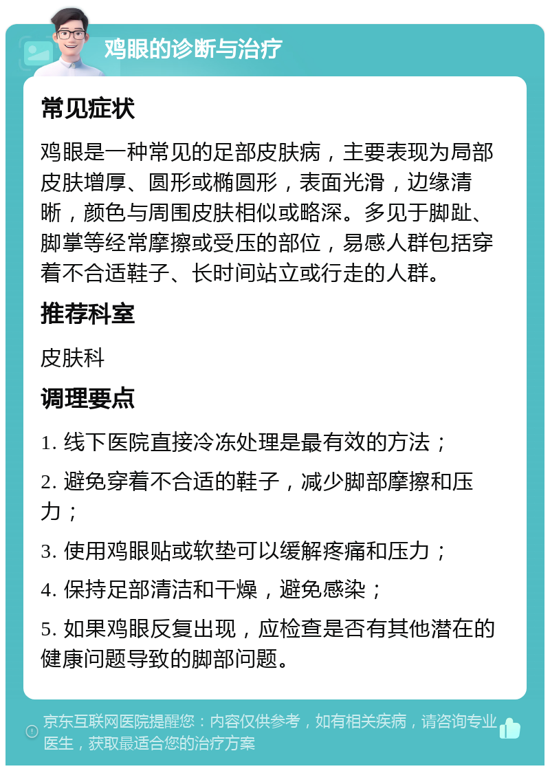 鸡眼的诊断与治疗 常见症状 鸡眼是一种常见的足部皮肤病，主要表现为局部皮肤增厚、圆形或椭圆形，表面光滑，边缘清晰，颜色与周围皮肤相似或略深。多见于脚趾、脚掌等经常摩擦或受压的部位，易感人群包括穿着不合适鞋子、长时间站立或行走的人群。 推荐科室 皮肤科 调理要点 1. 线下医院直接冷冻处理是最有效的方法； 2. 避免穿着不合适的鞋子，减少脚部摩擦和压力； 3. 使用鸡眼贴或软垫可以缓解疼痛和压力； 4. 保持足部清洁和干燥，避免感染； 5. 如果鸡眼反复出现，应检查是否有其他潜在的健康问题导致的脚部问题。