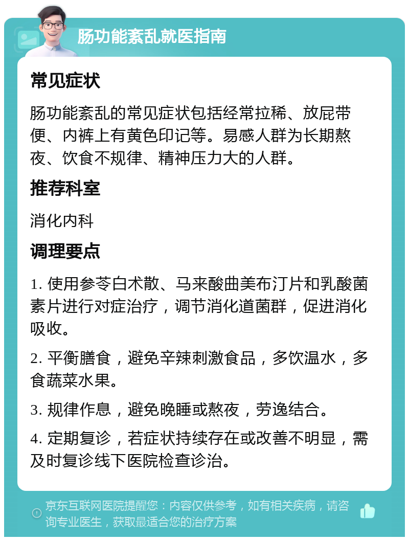 肠功能紊乱就医指南 常见症状 肠功能紊乱的常见症状包括经常拉稀、放屁带便、内裤上有黄色印记等。易感人群为长期熬夜、饮食不规律、精神压力大的人群。 推荐科室 消化内科 调理要点 1. 使用参苓白术散、马来酸曲美布汀片和乳酸菌素片进行对症治疗，调节消化道菌群，促进消化吸收。 2. 平衡膳食，避免辛辣刺激食品，多饮温水，多食蔬菜水果。 3. 规律作息，避免晚睡或熬夜，劳逸结合。 4. 定期复诊，若症状持续存在或改善不明显，需及时复诊线下医院检查诊治。