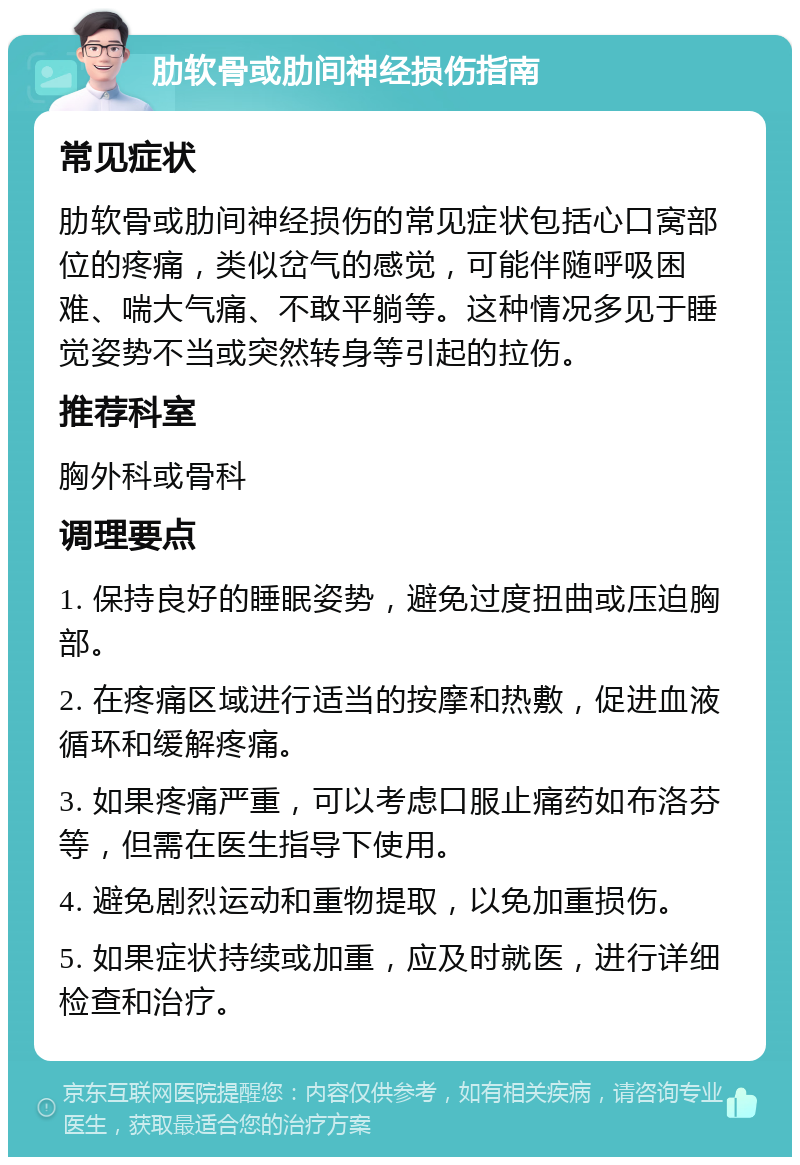 肋软骨或肋间神经损伤指南 常见症状 肋软骨或肋间神经损伤的常见症状包括心口窝部位的疼痛，类似岔气的感觉，可能伴随呼吸困难、喘大气痛、不敢平躺等。这种情况多见于睡觉姿势不当或突然转身等引起的拉伤。 推荐科室 胸外科或骨科 调理要点 1. 保持良好的睡眠姿势，避免过度扭曲或压迫胸部。 2. 在疼痛区域进行适当的按摩和热敷，促进血液循环和缓解疼痛。 3. 如果疼痛严重，可以考虑口服止痛药如布洛芬等，但需在医生指导下使用。 4. 避免剧烈运动和重物提取，以免加重损伤。 5. 如果症状持续或加重，应及时就医，进行详细检查和治疗。