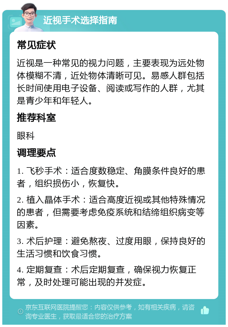 近视手术选择指南 常见症状 近视是一种常见的视力问题，主要表现为远处物体模糊不清，近处物体清晰可见。易感人群包括长时间使用电子设备、阅读或写作的人群，尤其是青少年和年轻人。 推荐科室 眼科 调理要点 1. 飞秒手术：适合度数稳定、角膜条件良好的患者，组织损伤小，恢复快。 2. 植入晶体手术：适合高度近视或其他特殊情况的患者，但需要考虑免疫系统和结缔组织病变等因素。 3. 术后护理：避免熬夜、过度用眼，保持良好的生活习惯和饮食习惯。 4. 定期复查：术后定期复查，确保视力恢复正常，及时处理可能出现的并发症。