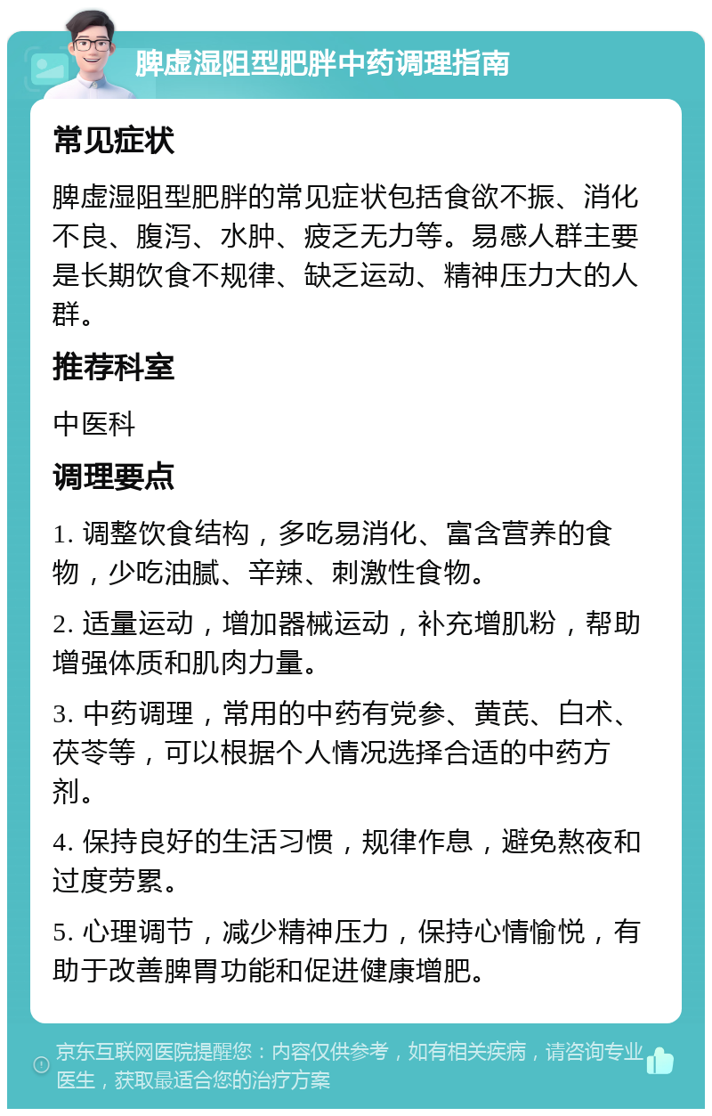 脾虚湿阻型肥胖中药调理指南 常见症状 脾虚湿阻型肥胖的常见症状包括食欲不振、消化不良、腹泻、水肿、疲乏无力等。易感人群主要是长期饮食不规律、缺乏运动、精神压力大的人群。 推荐科室 中医科 调理要点 1. 调整饮食结构，多吃易消化、富含营养的食物，少吃油腻、辛辣、刺激性食物。 2. 适量运动，增加器械运动，补充增肌粉，帮助增强体质和肌肉力量。 3. 中药调理，常用的中药有党参、黄芪、白术、茯苓等，可以根据个人情况选择合适的中药方剂。 4. 保持良好的生活习惯，规律作息，避免熬夜和过度劳累。 5. 心理调节，减少精神压力，保持心情愉悦，有助于改善脾胃功能和促进健康增肥。